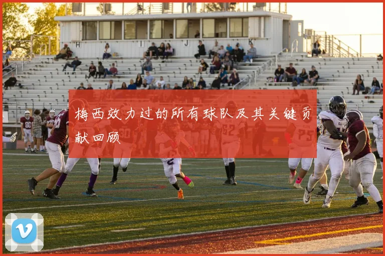 梅西效力过的所有球队及其关键贡献回顾